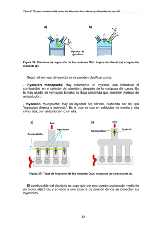 Tema 6. Comportamiento del motor en alimentación máxima y alimentación parcial
42
Figura 26. Sistemas de inyección de los motores Otto: inyección directa (a) e inyección
indirecta (b).
Según el número de inyectores se pueden clasificar como:
- Inyeccion monopunto: Hay solamente un inyector, que introduce el
combustible en el colector de admisión, después de la mariposa de gases. Es
la más usada en vehículos turismo de baja cilindrada que cumplen normas de
antipolución.
- Inyeccion multipunto: Hay un inyector por cilindro, pudiendo ser del tipo
"inyección directa o indirecta". Es la que se usa en vehículos de media y alta
cilindrada, con antipolución o sin ella.
Figura 27. Tipos de inyección de los motores Otto: multipunto (a) y monopunto (b).
El combustible del depósito es aspirado por una bomba accionada mediante
un motor eléctrico, y enviado a una tubería de presión donde se conectan los
inyectores.
a) b)
Inyector de
gasolina
Combustible
Inyector
Aire
Aire
Combustible
Inyectores
a) b)
 