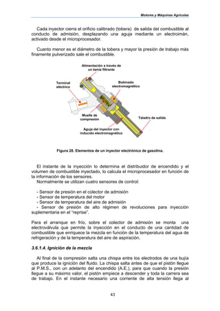 Motores y Máquinas Agrícolas
43
Cada inyector cierra el orificio calibrado (tobera) de salida del combustible al
conducto de admisión, desplazando una aguja mediante un electroimán,
activado desde el microprocesador.
Cuanto menor es el diámetro de la tobera y mayor la presión de trabajo más
finamente pulverizado sale el combustible.
Figura 28. Elementos de un inyector electrónico de gasolina.
El instante de la inyección lo determina el distribuidor de encendido y el
volumen de combustible inyectado, lo calcula el microprocesador en función de
la información de los sensores.
Normalmente se utilizan cuatro sensores de control:
- Sensor de presión en el colector de admisión
- Sensor de temperatura del motor
- Sensor de temperatura del aire de admisión
- Sensor de presión de alto régimen de revoluciones para inyección
suplementaria en el “reprise”.
Para el arranque en frío, sobre el colector de admisión se monta una
electroválvula que permite la inyección en el conducto de una cantidad de
combustible que enriquece la mezcla en función de la temperatura del agua de
refrigeración y de la temperatura del aire de aspiración.
3.6.1.4. Ignición de la mezcla
Al final de la compresión salta una chispa entre los electrodos de una bujía
que produce la ignición del fluido. La chispa salta antes de que el pistón llegue
al P.M.S., con un adelanto del encendido (A.E.), para que cuando la presión
llegue a su máximo valor, el pistón empiece a descender y toda la carrera sea
de trabajo. En el instante necesario una corriente de alta tensión llega al
Alimentación a través de
un tamiz filtrante
Terminal
eléctrico
Muelle de
compresión
Aguja del inyector con
inducido electromagnético
Taladro de salida
Bobinado
electromagnético
 