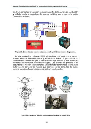 Tema 6. Comportamiento del motor en alimentación máxima y alimentación parcial
44
electrodo central de la bujía con su extremo dentro de la cámara de combustión
y aislado mediante porcelana del cuerpo metálico que lo une a la culata
(conectado a masa).
Figura 29. Elementos del sistema eléctrico para la ignición de motores de gasolina.
La alta tensión (del orden de 10000 V) que hace que se produzca un arco
voltaico entre el electrodo central y el electrodo lateral, la proporciona un
transformador alimentado por la corriente de baja tensión y alta intensidad
mediante un interruptor, denominado ruptor. Las espiras del primario y del
secundario se montan en el interior de un contenedor denominado bobina. Para
evitar que la corriente de ruptura que aparece en los contactos del ruptor
termine quemándolos se coloca en paralelo un condensador.
Figura 30. Elementos del distribuidor de corriente de un motor Otto.
 