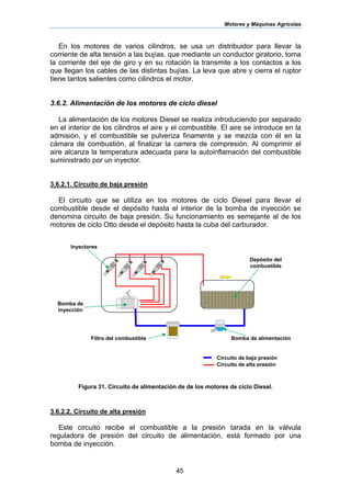 Motores y Máquinas Agrícolas
45
En los motores de varios cilindros, se usa un distribuidor para llevar la
corriente de alta tensión a las bujías, que mediante un conductor giratorio, toma
la corriente del eje de giro y en su rotación la transmite a los contactos a los
que llegan los cables de las distintas bujías. La leva que abre y cierra el ruptor
tiene tantos salientes como cilindros el motor.
3.6.2. Alimentación de los motores de ciclo diesel
La alimentación de los motores Diesel se realiza introduciendo por separado
en el interior de los cilindros el aire y el combustible. El aire se introduce en la
admisión, y el combustible se pulveriza finamente y se mezcla con él en la
cámara de combustión, al finalizar la carrera de compresión. Al comprimir el
aire alcanza la temperatura adecuada para la autoinflamación del combustible
suministrado por un inyector.
3.6.2.1. Circuito de baja presión
El circuito que se utiliza en los motores de ciclo Diesel para llevar el
combustible desde el depósito hasta el interior de la bomba de inyección se
denomina circuito de baja presión. Su funcionamiento es semejante al de los
motores de ciclo Otto desde el depósito hasta la cuba del carburador.
Figura 31. Circuito de alimentación de de los motores de ciclo Diesel.
3.6.2.2. Circuito de alta presión
Este circuito recibe el combustible a la presión tarada en la válvula
reguladora de presión del circuito de alimentación, está formado por una
bomba de inyección.
Bomba de
inyección
Inyectores
Bomba de alimentación
Depósito del
combustible
Filtro del combustible
▬ Circuito de baja presión
▬▬ Circuito de alta presión
 