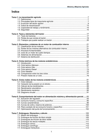 Motores y Máquinas Agrícolas
1
Índice
Tema 1. La mecanización agrícola ............................................................................................7
1.1. Definiciones ................................................................................................................7
1.2. Principales tipos de maquinaria agrícola....................................................................7
1.3. Evolución del sector agrario .......................................................................................9
1.4. Índice de mecanización ............................................................................................13
1.5. Capacidad de trabajo y rendimiento.........................................................................14
1.6. Seguridad .................................................................................................................15
Tema 2. Tipos y elementos del tractor....................................................................................17
2.1. Tipos de tractores.....................................................................................................17
2.2. Partes de que consta el tractor.................................................................................18
2.3. Trabajos que puede realizar un tractor.....................................................................20
Tema 3. Elementos y sistemas de un motor de combustión interna ...................................21
3.1. Clasificación de los motores.....................................................................................21
3.2. Partes de los motores alternativos de combustión interna.......................................21
3.3. Procesos fundamentales ..........................................................................................29
3.4. Ciclo de un motor de cuatro tiempos........................................................................31
3.6. Sistemas de alimentación.........................................................................................35
3.7. Sistema de distribución.............................................................................................53
Tema 4. Ciclos teóricos de los motores endotérmicos.........................................................67
4.1. Introducción ..............................................................................................................67
4.2. Ciclo teórico Atkinson ...............................................................................................67
4.3. Ciclo teórico Otto ......................................................................................................71
4.4. Ciclo teórico Diesel...................................................................................................73
4.5. Ciclo Sabathe ...........................................................................................................75
4.6. Comparación entre los tres ciclos.............................................................................77
4.7. Presión media de un ciclo.........................................................................................79
Tema 5. Ciclos reales de los motores endotérmicos.............................................................81
5.1. Ciclo indicado ...........................................................................................................81
5.2. Variación de la presión en el cilindro........................................................................86
5.3. Cálculo de los rendimientos......................................................................................88
5.4. Rendimiento volumétrico ..........................................................................................89
5.5. Rendimiento mecánico .............................................................................................90
5.6. Diagrama circular......................................................................................................91
Tema 6. Comportamiento del motor en alimentación máxima y alimentación parcial.......93
6.1. Actuación del regulador............................................................................................93
6.2. Consumo horario y consumo específico...................................................................95
6.4. Curvas características ..............................................................................................96
6.5. Curvas de corte y reserva de potencia...................................................................100
6.6. Plano acotado de iso-consumo horario y específico. .............................................101
6.7. Optimización del punto de funcionamiento.............................................................102
Tema 7. Embragues. Elementos y cálculo............................................................................105
7.1. Misión del embrague ..............................................................................................105
7.2. Embrague de fricción de disco simple....................................................................105
7.3. Embragues de fricción de disco doble....................................................................110
7.4. Embrague de discos múltiples................................................................................111
7.5. Embrague cónico....................................................................................................112
7.6. Embrague centrífugo ..............................................................................................112
7.7. Embragues hidráulicos ...........................................................................................113
 