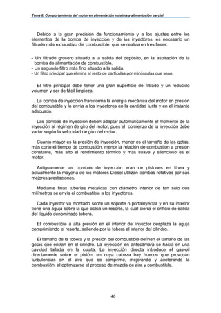 Tema 6. Comportamiento del motor en alimentación máxima y alimentación parcial
46
Debido a la gran precisión de funcionamiento y a los ajustes entre los
elementos de la bomba de inyección y de los inyectores, es necesario un
filtrado más exhaustivo del combustible, que se realiza en tres fases:
 
- Un filtrado grosero situado a la salida del depósito, en la aspiración de la
bomba de alimentación de combustible.
- Un segundo filtro más fino situado a la salida.
- Un filtro principal que elimina el resto de partículas por minúsculas que sean.
El filtro principal debe tener una gran superficie de filtrado y un reducido
volumen y ser de fácil limpieza.
La bomba de inyección transforma la energía mecánica del motor en presión
del combustible y lo envía a los inyectores en la cantidad justa y en el instante
adecuado.
Las bombas de inyección deben adaptar automáticamente el momento de la
inyección al régimen de giro del motor, pues el comienzo de la inyección debe
variar según la velocidad de giro del motor.
Cuanto mayor es la presión de inyección, menor es el tamaño de las gotas,
más corto el tiempo de combustión, menor la relación de combustión a presión
constante, más alto el rendimiento térmico y más suave y silencioso es el
motor.
Antiguamente las bombas de inyección eran de pistones en línea y
actualmente la mayoría de los motores Diesel utilizan bombas rotativas por sus
mejores prestaciones.
Mediante finas tuberías metálicas con diámetro interior de tan sólo dos
milímetros se envía el combustible a los inyectores.
Cada inyector va montado sobre un soporte o portainyector y en su interior
tiene una aguja sobre la que actúa un resorte, la cual cierra el orificio de salida
del líquido denominado tobera.
El combustible a alta presión en el interior del inyector desplaza la aguja
comprimiendo el resorte, saliendo por la tobera al interior del cilindro.
El tamaño de la tobera y la presión del combustible definen el tamaño de las
gotas que entran en el cilindro. La inyección en antecámara se hacía en una
cavidad tallada en la culata. La inyección directa introduce el gas-oil
directamente sobre el pistón, en cuya cabeza hay huecos que provocan
turbulencias en el aire que se comprime, mejorando y acelerando la
combustión, al optimizarse el proceso de mezcla de aire y combustible.
 