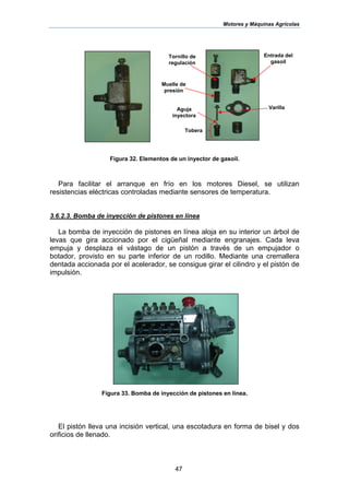 Motores y Máquinas Agrícolas
47
Figura 32. Elementos de un inyector de gasoil.
Para facilitar el arranque en frío en los motores Diesel, se utilizan
resistencias eléctricas controladas mediante sensores de temperatura.
3.6.2.3. Bomba de inyección de pistones en línea
La bomba de inyección de pistones en línea aloja en su interior un árbol de
levas que gira accionado por el cigüeñal mediante engranajes. Cada leva
empuja y desplaza el vástago de un pistón a través de un empujador o
botador, provisto en su parte inferior de un rodillo. Mediante una cremallera
dentada accionada por el acelerador, se consigue girar el cilindro y el pistón de
impulsión.
Figura 33. Bomba de inyección de pistones en línea.
El pistón lleva una incisión vertical, una escotadura en forma de bisel y dos
orificios de llenado.
Muelle de
presión
Entrada del
gasoil
Tobera
VarillaAguja
inyectora
Tornillo de
regulación
 