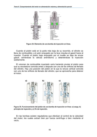 Tema 6. Comportamiento del motor en alimentación máxima y alimentación parcial
48
Figura 34. Elemento de una bomba de inyección en línea.
Cuando el pistón está en la parte más baja de su recorrido, el cilindro se
llena de combustible y al subir empujado por la leva impulsa el gasoil hacia el
inyector. Cuando el pistón baja empujado por el muelle se deja de enviar
gasoil, cerrándose la válvula antirretorno y deteniéndose la inyección
súbitamente.
El volumen de combustible inyectado varía haciendo pivotar el pistón para
que su escotadura coincida antes o después con uno de los orificios de llenado
del cilindro. Hay una posición del pistón en la que la ranura vertical coincide
con uno de los orificios de llenado del cilindro, que se aprovecha para detener
el motor.
Figura 35. Funcionamiento del pistón de una bomba de inyección en línea: a) carga, b)
principio de inyección y c) fin de inyección.
En las bombas existen reguladores que efectúan el control de la velocidad
del motor, los cuales actúan bien por fuerza centrífuga o bien mediante el
vacío.
a) b) c)
 