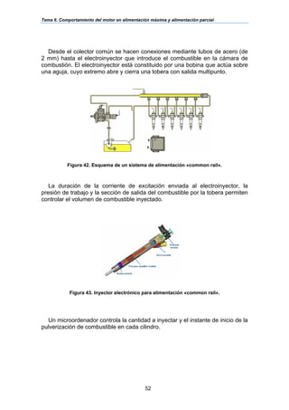 Tema 6. Comportamiento del motor en alimentación máxima y alimentación parcial
52
Desde el colector común se hacen conexiones mediante tubos de acero (de
2 mm) hasta el electroinyector que introduce el combustible en la cámara de
combustión. El electroinyector está constituido por una bobina que actúa sobre
una aguja, cuyo extremo abre y cierra una tobera con salida multipunto.
Figura 42. Esquema de un sistema de alimentación «common rail».
La duración de la corriente de excitación enviada al electroinyector, la
presión de trabajo y la sección de salida del combustible por la tobera permiten
controlar el volumen de combustible inyectado.
Figura 43. Inyector electrónico para alimentación «common rail».
Un microordenador controla la cantidad a inyectar y el instante de inicio de la
pulverización de combustible en cada cilindro.
 