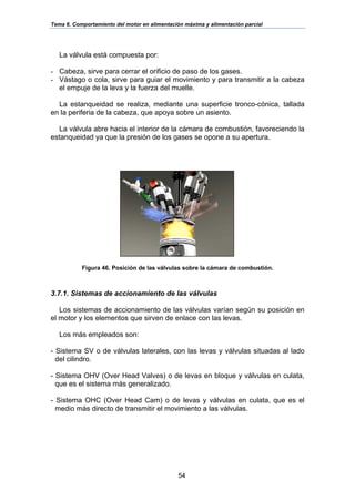 Tema 6. Comportamiento del motor en alimentación máxima y alimentación parcial
54
La válvula está compuesta por:
- Cabeza, sirve para cerrar el orificio de paso de los gases.
- Vástago o cola, sirve para guiar el movimiento y para transmitir a la cabeza
el empuje de la leva y la fuerza del muelle.
La estanqueidad se realiza, mediante una superficie tronco-cónica, tallada
en la periferia de la cabeza, que apoya sobre un asiento.
La válvula abre hacia el interior de la cámara de combustión, favoreciendo la
estanqueidad ya que la presión de los gases se opone a su apertura.
Figura 46. Posición de las válvulas sobre la cámara de combustión.
3.7.1. Sistemas de accionamiento de las válvulas
Los sistemas de accionamiento de las válvulas varían según su posición en
el motor y los elementos que sirven de enlace con las levas.
Los más empleados son:
- Sistema SV o de válvulas laterales, con las levas y válvulas situadas al lado
del cilindro.
- Sistema OHV (Over Head Valves) o de levas en bloque y válvulas en culata,
que es el sistema más generalizado.
- Sistema OHC (Over Head Cam) o de levas y válvulas en culata, que es el
medio más directo de transmitir el movimiento a las válvulas.
 