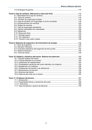 Motores y Máquinas Agrícolas
2
7.8. Embrague de garras...............................................................................................114
Tema 8. Caja de cambios, diferencial y reducción final......................................................115
8.1. Necesidad de la caja de cambios...........................................................................115
8.2. Tipos de cambios ...................................................................................................116
8.3. Cambios de engranajes simples ............................................................................116
8.4. Caja de cambios con engranajes en toma constante ............................................118
8.5. Escalonamiento de marchas ..................................................................................120
8.6. Solape de marchas ................................................................................................123
8.7. Caja de engranajes planetarios..............................................................................123
8.8. Cambio hidrostático de velocidades.......................................................................126
8.9. Diferencial ..............................................................................................................128
8.10. Reducción final.....................................................................................................134
8.11. Semieje trasero ....................................................................................................135
8.12. Tren delantero......................................................................................................136
8.13. Tracción a las cuatro ruedas................................................................................136
Tema 9. Sistemas de enganche y de transmisión de energía ............................................139
9.1 Tipos de enganche..................................................................................................139
9.2. Elevador hidráulico.................................................................................................141
9.3. Controles hidráulicos del enganche de tres puntos ...............................................142
9.4. Sistema hidráulico..................................................................................................144
9.5. Toma de fuerza ......................................................................................................146
Tema 10. Estática y dinámica del tractor. Balance de potencias.......................................149
10.1. Estudio estático del tractor...................................................................................149
10.2. Fuerzas laterales en el tractor..............................................................................152
10.3. Coeficiente de resbalamiento...............................................................................153
10.4. Propiedades mecánicas del suelo referidas a la rodadura ..................................154
10.5. Resistencia a la rodadura.....................................................................................156
10.6. Coeficientes de tracción y de adherencia ............................................................158
10.7. Rendimiento a la tracción.....................................................................................159
10.8. Dinámica del tractor .............................................................................................159
10.9. Potencia del motor de un tractor ..........................................................................162
Tema 11. El laboreo del terreno.............................................................................................167
11.1. Introducción..........................................................................................................167
11.2. Propiedades físicas y mecánicas del suelo..........................................................168
11.2.1. Estructura..........................................................................................................168
11.3. Tipos de labores y aperos de labranza ................................................................176
 