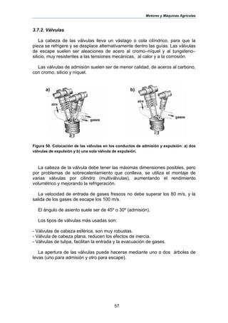 Motores y Máquinas Agrícolas
57
3.7.2. Válvulas
La cabeza de las válvulas lleva un vástago o cola cilíndrico, para que la
pieza se refrigere y se desplace alternativamente dentro las guías. Las válvulas
de escape suelen ser aleaciones de acero al cromo–níquel y al tungsteno–
silicio, muy resistentes a las tensiones mecánicas, al calor y a la corrosión.
Las válvulas de admisión suelen ser de menor calidad, de aceros al carbono,
con cromo, silicio y níquel.
Figura 50. Colocación de las válvulas en los conductos de admisión y expulsión: a) dos
válvulas de expulsión y b) una sola válvula de expulsión.
La cabeza de la válvula debe tener las máximas dimensiones posibles, pero
por problemas de sobrecalentamiento que conlleva, se utiliza el montaje de
varias válvulas por cilindro (multiválvulas), aumentando el rendimiento
volumétrico y mejorando la refrigeración.
La velocidad de entrada de gases frescos no debe superar los 80 m/s, y la
salida de los gases de escape los 100 m/s.
El ángulo de asiento suele ser de 45º o 30º (admisión).
Los tipos de válvulas más usadas son:
- Válvulas de cabeza esférica, son muy robustas.
- Válvula de cabeza plana, reducen los efectos de inercia.
- Válvulas de tulipa, facilitan la entrada y la evacuación de gases.
La apertura de las válvulas puede hacerse mediante uno o dos árboles de
levas (uno para admisión y otro para escape).
a) b)
 