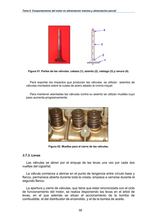 Tema 6. Comportamiento del motor en alimentación máxima y alimentación parcial
58
Figura 51. Partes de las válvulas: cabeza (1), asiento (2), vástago (3) y ranura (4).
Para soportar los impactos que producen las válvulas, se utilizan asientos de
válvulas montados sobre la culata de acero aleado al cromo-niquel.
Para mantener asentadas las válvulas contra su asiento se utilizan muelles cuyo
paso aumenta progresivamente.
Figura 52. Muelles para el cierre de las válvulas.
3.7.3. Levas
Las válvulas se abren por el empuje de las levas una vez por cada dos
vueltas del cigüeñal.
La válvula comienza a abrirse en el punto de tangencia entre círculo base y
flanco, permanece abierta durante toda la cresta, empieza a cerrarse durante el
segundo flanco.
La apertura y cierre de válvulas, que tiene que estar sincronizada con el ciclo
de funcionamiento del motor, se realiza disponiendo las levas en el árbol de
levas, en el que además se sitúan el accionamiento de la bomba de
combustible, el del distribuidor de encendido, y el de la bomba de aceite.
4
3
2
1
 