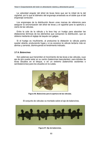 Tema 6. Comportamiento del motor en alimentación máxima y alimentación parcial
60
La velocidad angular del árbol de levas tiene que ser la mitad de la del
cigüeñal, por lo que el diámetro del engranaje arrastrado es el doble que el del
engranaje conductor.
Los engranajes de la distribución llevan unas marcas de referencia para
asegurar la sincronización del árbol de levas y el cigüeñal para la apertura y
cierre de las válvulas.
Entre la cola de la válvula y la leva hay un huelgo para absorber las
dilataciones térmicas de los elementos que componen la distribución, que se
obtiene mediante el reglaje de taqués con galgas.
Si el huelgo es insuficiente, al producirse la dilatación la válvula podría
quedar abierta, produciendo fugas y si es excesivo la válvula tardaría más en
abrirse y cerrarse, disminuyendo el rendimiento indicado.
3.7.4. Balancines
Son palancas que transmiten el movimiento de las levas a las válvulas, cuyo
eje de giro puede estar en su centro (balancines basculantes), para árboles de
levas situados en el bloque, o en un extremo (balancines oscilantes o
semibalancines) para los situados en la culata.
Figura 56. Balancines para la apertura de las válvulas.
El conjunto de válvulas va montado sobre el eje de balancines.
Figura 57. Eje de balancines.
 
