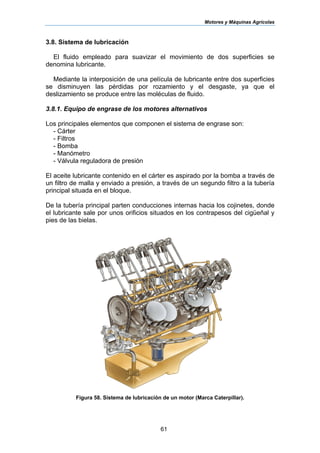 Motores y Máquinas Agrícolas
61
3.8. Sistema de lubricación
El fluido empleado para suavizar el movimiento de dos superficies se
denomina lubricante.
Mediante la interposición de una película de lubricante entre dos superficies
se disminuyen las pérdidas por rozamiento y el desgaste, ya que el
deslizamiento se produce entre las moléculas de fluido.
3.8.1. Equipo de engrase de los motores alternativos
Los principales elementos que componen el sistema de engrase son:
- Cárter
- Filtros
- Bomba
- Manómetro
- Válvula reguladora de presión
El aceite lubricante contenido en el cárter es aspirado por la bomba a través de
un filtro de malla y enviado a presión, a través de un segundo filtro a la tubería
principal situada en el bloque.
De la tubería principal parten conducciones internas hacia los cojinetes, donde
el lubricante sale por unos orificios situados en los contrapesos del cigüeñal y
pies de las bielas.
Figura 58. Sistema de lubricación de un motor (Marca Caterpillar).
 