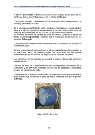 Tema 6. Comportamiento del motor en alimentación máxima y alimentación parcial
62
Al salir es pulverizado y formando una nube que engrasa las paredes de los
cilindros y demás elementos situados en el interior del bloque.
El segmento rascador o de engrase de los pistones lo barre de las paredes del
cilindro y retornando al cárter.
De la tubería principal también parten conductos hacia los apoyos del árbol de
levas y al eje de balancines, desde donde al rebosar engrasa las guías de
válvula y retorna al cárter por los orificios de las varillas empujadoras.
En motores modernos la cabeza de biela se lubrica a presión a través del
taladro longitudinal practicado en la caña que lleva el aceite a presión desde los
cojinetes de bancada.
El engrase de los motores de dos tiempos se realiza por mezcla de aceite (3%)
con el combustible.
Durante la admisión el aceite entra en el cárter mezclado con el combustible y,
al evaporarse éste, se deposita sobre las superficies de las piezas,
introduciéndose por los orificios de engrase de los cojinetes de apoyo.
Los elementos de los circuitos de engrase a presión, tienen las siguientes
características:
* El filtro de malla de la aspiración evita que las impurezas procedentes de la
combustión y las partículas metálicas procedentes del desgaste de las piezas,
circulen por el interior del motor.
* El segundo filtro, montado en el interior de un recipiente roscado en el bloque,
debe oponer baja resistencia al paso del aceite mediante una gran superficie
de filtrado.
Figura 59. Filtro del aceite.
 