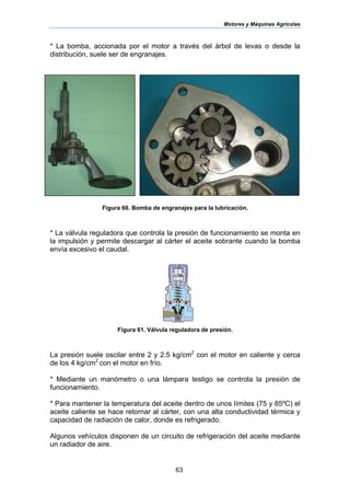 Motores y Máquinas Agrícolas
63
* La bomba, accionada por el motor a través del árbol de levas o desde la
distribución, suele ser de engranajes.
Figura 60. Bomba de engranajes para la lubricación.
* La válvula reguladora que controla la presión de funcionamiento se monta en
la impulsión y permite descargar al cárter el aceite sobrante cuando la bomba
envía excesivo el caudal.
Figura 61. Válvula reguladora de presión.
La presión suele oscilar entre 2 y 2.5 kg/cm2
con el motor en caliente y cerca
de los 4 kg/cm2
con el motor en frío.
* Mediante un manómetro o una lámpara testigo se controla la presión de
funcionamiento.
* Para mantener la temperatura del aceite dentro de unos límites (75 y 85ºC) el
aceite caliente se hace retornar al cárter, con una alta conductividad térmica y
capacidad de radiación de calor, donde es refrigerado.
Algunos vehículos disponen de un circuito de refrigeración del aceite mediante
un radiador de aire.
 