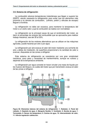 Tema 6. Comportamiento del motor en alimentación máxima y alimentación parcial
64
3.9. Sistema de refrigeración
La combustión alcanza temperaturas instantáneas que llegan a superar los
2500ºC, siendo necesaria la refrigeración para evitar que los elementos más
próximos a la cámara de combustión, (cilindro, pistón y válvulas de escape)
lleguen a fundirse.
La refrigeración no debe ser excesiva, para mantener la temperatura del
motor a un cierto valor y que la combustión se realice con normalidad.
La refrigeración es la principal causa de que el rendimiento del motor, es
decir el porcentaje de energía del combustible que se aprovecha para realizar
trabajo mecánico, sea del 30 al 35%.
La refrigeración de los motores alternativos que se utilizan en las máquinas
agrícolas, puede hacerse por aire o por agua.
La refrigeración por aire evacua el calor del motor mediante una corriente de
aire y aletas de irradiación, de superficie proporcional a la cantidad de calor a
evacuar, dispuestas en las zonas a refrigerar.
Este sistema de refrigeración se caracteriza por una gran simplicidad
mecánica, poco peso y necesidad de mantenimiento, aunque es ruidoso y
depende de la temperatura ambiente.
La refrigeración por agua consiste en hacer circular una masa de líquido por
los huecos del bloque y la culata del motor que por transmisión evacua el calor
de las zonas a refrigerar.
Figura 62. Elementos básicos del sistema de refrigeración: 1. Radiador, 2. Panel del
radiador, 3. Depósito de agua, 4. Manguito flexible, 5. Ventilador, 6. Bomba de agua, 7.
Termostato, 8. Sensor de temperatura, 9. Camisa de agua, 10. Intercambiador de calor,
11. Válvula regulación calefacción.
 