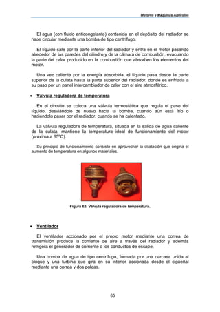 Motores y Máquinas Agrícolas
65
El agua (con fluido anticongelante) contenida en el depósito del radiador se
hace circular mediante una bomba de tipo centrífugo.
El líquido sale por la parte inferior del radiador y entra en el motor pasando
alrededor de las paredes del cilindro y de la cámara de combustión, evacuando
la parte del calor producido en la combustión que absorben los elementos del
motor.
Una vez caliente por la energía absorbida, el líquido pasa desde la parte
superior de la culata hasta la parte superior del radiador, donde es enfriada a
su paso por un panel intercambiador de calor con el aire atmosférico.
• Válvula reguladora de temperatura
En el circuito se coloca una válvula termostática que regula el paso del
líquido, desviándolo de nuevo hacia la bomba, cuando aún está frío o
haciéndolo pasar por el radiador, cuando se ha calentado.
La válvula reguladora de temperatura, situada en la salida de agua caliente
de la culata, mantiene la temperatura ideal de funcionamiento del motor
(próxima a 85ºC).
Su principio de funcionamiento consiste en aprovechar la dilatación que origina el
aumento de temperatura en algunos materiales.
Figura 63. Válvula reguladora de temperatura.
• Ventilador
El ventilador accionado por el propio motor mediante una correa de
transmisión produce la corriente de aire a través del radiador y además
refrigera el generador de corriente o los conductos de escape.
Una bomba de agua de tipo centrífugo, formada por una carcasa unida al
bloque y una turbina que gira en su interior accionada desde el cigüeñal
mediante una correa y dos poleas.
 
