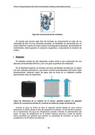 Tema 6. Comportamiento del motor en alimentación máxima y alimentación parcial
66
Figura 64. Accionamiento del ventilador.
El caudal que envían este tipo de bombas es proporcional al cubo de su
velocidad de giro. En los vehículos actuales, el ventilador es accionado por un
motor eléctrico cuando el motor supera la temperatura deseada, aumentando el
rendimiento, disminuyendo el consumo específico y reduciendo la emisión de
ruidos.
• Radiador
El radiador consta de dos depósitos unidos entre sí por conductos de una
elevada conductividad térmica y con una gran superficie de irradiación.
En el depósito superior va situada una boca de llenado cerrada por un tapón
con dos válvulas antirretorno, que abren cuando la temperatura del motor sube
exesivamente, saliendo vapor de agua que se licúa en un depósito auxiliar
denominado vaso de expansión.
Figura 65. Elementos de un radiador de un tractor: depósito superior (1), depósito
inferior (2), conducto de entrada (3), conducto de salida (4) y tapón de llenado (5).
Cuando el agua se enfría se abre la segunda válvula debido al vacío interno
retornando el líquido desde el vaso de expansión al radiador. Un termómetro indicador
de la temperatura del agua de refrigeración permite controlar el calentamiento del
motor. Al agua de refrigeración se le añaden aditivos químicos a base de alcohol
etílico mezclado con glicerina que reducen su capacidad de corrosión, su punto de
congelación y la formación de espumas.
5
3
4
1
2
 