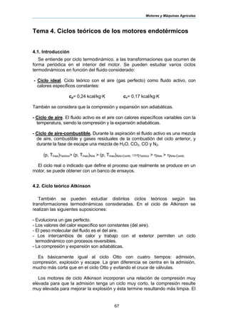 Motores y Máquinas Agrícolas
67
Tema 4. Ciclos teóricos de los motores endotérmicos
4.1. Introducción
Se entiende por ciclo termodinámico, a las transformaciones que ocurren de
forma periódica en el interior del motor. Se pueden estudiar varios ciclos
termodinámicos en función del fluido considerado:
- Ciclo ideal. Ciclo teórico con el aire (gas perfecto) como fluido activo, con
calores específicos constantes:
cp= 0,24 kcal/kg·K cv= 0,17 kcal/kg·K
También se considera que la compresión y expansión son adiabáticas.
- Ciclo de aire. El fluido activo es el aire con calores específicos variables con la
temperatura, siendo la compresión y la expansión adiabáticas.
- Ciclo de aire-combustible. Durante la aspiración el fluido activo es una mezcla
de aire, combustible y gases residuales de la combustión del ciclo anterior, y
durante la fase de escape una mezcla de H2O, CO2, CO y N2.
(p, Tmax)Teórico> (p, Tmax)Aire > (p, Tmax)Aire-Comb. ⇒ηTeórico > ηAire > ηAire-Comb.
El ciclo real o indicado que define el proceso que realmente se produce en un
motor, se puede obtener con un banco de ensayos.
4.2. Ciclo teórico Atkinson
También se pueden estudiar distintos ciclos teóricos según las
transformaciones termodinámicas consideradas. En el ciclo de Atkinson se
realizan las siguientes suposiciones:
- Evoluciona un gas perfecto.
- Los valores del calor específico son constantes (del aire).
- El peso molecular del fluido es el del aire.
- Los intercambios de calor y trabajo con el exterior permiten un ciclo
termodinámico con procesos reversibles.
- La compresión y expansión son adiabáticas.
Es básicamente igual al ciclo Otto con cuatro tiempos: admisión,
compresión, explosión y escape. La gran diferencia se centra en la admisión,
mucho más corta que en el ciclo Otto y evitando el cruce de válvulas.
Los motores de ciclo Atkinson incorporan una relación de compresión muy
elevada para que la admisión tenga un ciclo muy corto, la compresión resulte
muy elevada para mejorar la explosión y ésta termine resultando más limpia. El
 