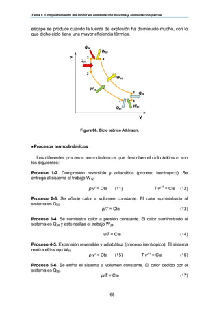 Tema 6. Comportamiento del motor en alimentación máxima y alimentación parcial
68
escape se produce cuando la fuerza de explosión ha disminuido mucho, con lo
que dicho ciclo tiene una mayor eficiencia térmica.
Figura 66. Ciclo teórico Atkinson.
•Procesos termodinámicos
Los diferentes procesos termodinámicos que describen el ciclo Atkinson son
los siguientes:
Proceso 1-2. Compresión reversible y adiabática (proceso isentrópico). Se
entrega al sistema el trabajo W12.
p⋅vγ
= Cte (11) T⋅vγ-1
= Cte (12)
Proceso 2-3. Se añade calor a volumen constante. El calor suministrado al
sistema es Q23.
p/T = Cte (13)
Proceso 3-4. Se suministra calor a presión constante. El calor suministrado al
sistema es Q34 y este realiza el trabajo W34.
v/T = Cte (14)
Proceso 4-5. Expansión reversible y adiabática (proceso isentrópico). El sistema
realiza el trabajo W45.
p·vγ
= Cte (15) T·vγ-1
= Cte (16)
Proceso 5-6. Se enfría el sistema a volumen constante. El calor cedido por el
sistema es Q56.
p/T = Cte (17)
V
Q23
Q34
P
1 6
5
4
3
2
W45
Q56
Q61
W34
W12
W61
 