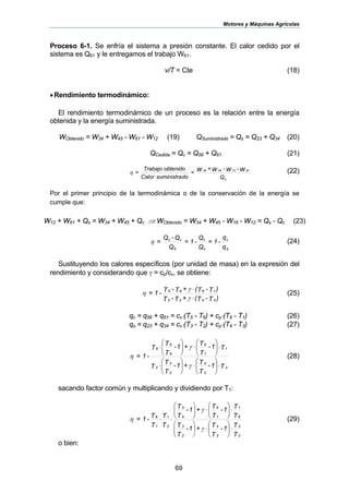 Motores y Máquinas Agrícolas
69
Proceso 6-1. Se enfría el sistema a presión constante. El calor cedido por el
sistema es Q61 y le entregamos el trabajo W61.
v/T = Cte (18)
•Rendimiento termodinámico:
El rendimiento termodinámico de un proceso es la relación entre la energía
obtenida y la energía suministrada.
WObtenido = W34 + W45 - W61 - W12 (19) QSuministrada = Qs = Q23 + Q34 (20)
QCedida = Qc = Q56 + Q61 (21)
Q
W-W-W+W
=
dosuministraCalor
obtenidoTrabajo
=
s
61124534
η (22)
Por el primer principio de la termodinámica o de la conservación de la energía se
cumple que:
W12 + W61 + Qs = W34 + W45 + Qc ⇒ WObtenido = W34 + W45 - W16 - W12 = Qs - Qc (23)
q
q
-1=
Q
Q
-1=
Q
Q-Q
=
S
c
s
c
S
cs
η (24)
Sustituyendo los calores específicos (por unidad de masa) en la expresión del
rendimiento y considerando que γ = cp/cv, se obtiene:
)T-T(+T-T
)T-T(+T-T-1=
3423
1665
⋅
⋅
γ
γ
η (25)
qc = q56 + q61 = cv⋅(T5 - T6) + cp⋅(T6 - T1) (26)
qs = q23 + q34 = cv⋅(T3 - T2) + cp⋅(T4 - T3) (27)
T1-
T
T+1-
T
T
T
T1-
T
T+1-
T
T
T
-1=
3
3
4
2
3
2
1
1
6
6
5
6
⋅⎟⎟
⎠
⎞
⎜⎜
⎝
⎛
⋅⎟⎟
⎠
⎞
⎜⎜
⎝
⎛
⋅
⋅⎟⎟
⎠
⎞
⎜⎜
⎝
⎛
⋅⎟⎟
⎠
⎞
⎜⎜
⎝
⎛
⋅
γ
γ
η (28)
sacando factor común y multiplicando y dividiendo por T1:
T
T1-
T
T+1-
T
T
T
T1-
T
T+1-
T
T
T
T
T
T
-1=
2
3
3
4
2
3
6
1
1
6
6
5
2
1
1
6
⋅⎟⎟
⎠
⎞
⎜⎜
⎝
⎛
⋅⎟⎟
⎠
⎞
⎜⎜
⎝
⎛
⋅⎟⎟
⎠
⎞
⎜⎜
⎝
⎛
⋅⎟⎟
⎠
⎞
⎜⎜
⎝
⎛
⋅⋅
γ
γ
η (29)
o bien:
 