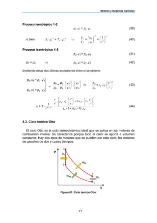 Motores y Máquinas Agrícolas
71
Proceso isentrópico 1-2
vp=vp 2211
γγ
⋅⋅ (39)
o bien ⎟
⎠
⎞
⎜
⎝
⎛
′⎟⎟
⎠
⎞
⎜⎜
⎝
⎛
⇒⋅⋅
r
1
=
v
v=
T
T
vT=vT
1-
1
2
1-
2
11-
22
1-
11
γγ
γγ
(40)
Proceso isentrópico 4-5
v.p=v.p 5544
γγ
(41)
p1 = p6 ⇒ v.p=v.p 2216
γγ
(42)
dividiendo estas dos últimas expresiones entre sí se obtiene:
⎟⎟
⎠
⎞
⎜⎜
⎝
⎛
⎟⎟
⎠
⎞
⎜⎜
⎝
⎛
⎪
⎭
⎪
⎬
⎫
v
v.
v
v.
p
p
=
p
p
v.p=v.p
v.p=v.p
5
1
2
4
2
4
6
5
2216
4455 γγ
γγ
γγ
_ ⇒ ⎟
⎠
⎞
⎜
⎝
⎛ ′
r
r
.r.r=
p
p
cp
6
5
γ
γ
(43)
( )
( ) r1-r+1-r
r
r
-1+1-
r
r
rr
r
r
r
1
-1=
pcp
cp
⋅
⎥
⎥
⎦
⎤
⎢
⎢
⎣
⎡
⎟
⎠
⎞
⎜
⎝
⎛ ′
⋅⎟
⎠
⎞
⎜
⎝
⎛ ′
⋅⋅⋅
′
⋅−
γ
γ
η
γ
γ
γ 1
'
(44)
4.3. Ciclo teórico Otto
El ciclo Otto es el ciclo termodinámico ideal que se aplica en los motores de
combustión interna. Se caracteriza porque todo el calor se aporta a volumen
constante. Hay dos tipos de motores que se pueden por este ciclo: los motores
de gasolina de dos y cuatro tiempos.
Figura 67. Ciclo teórico Otto.
V
Q1
P
1
4
3
2
W34
Q2
W12
 