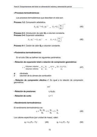 Tema 6. Comportamiento del motor en alimentación máxima y alimentación parcial
72
•Procesos termodinámicos:
Los procesos termodiámicos que describen el ciclo son:
Proceso 1-2. Compresión adiabática.
⎟⎟
⎠
⎞
⎜⎜
⎝
⎛
V
V.T=TV.T=V.T
2
1
1-
12
1-
11
1-
22
γ
γγ
_ (45)
Proceso 2-3. Introducción de calor Q1 a volumen constante.
Proceso 3-4. Expansión adiabática.
⎟⎟
⎠
⎞
⎜⎜
⎝
⎛
⋅⇒⋅⋅
V
V
T=TVT=VT
3
4
1-
43
1-
44
1-
33
γ
γγ
(46)
Proceso 4-1. Cesión de calor Q2 a volumen constante.
•Parámetros termodinámicos:
En el ciclo Otto se definen los siguientes parámetros:
- Relación de expansión total o relación de compresión geométrica:
V
V+)V-V(
=
v
v+q
=
V
V=
V
V=
mÍnimoVolumen
máximoVolumen
=r
2
221
2
1
3
4
(47)
q cilindrada
v volumen de la cámara de combustión
- Relación de compresión efectiva r'. Es igual a la relación de compresión
geométrica.
r=r'
- Relación de presiones: rp=p3/p2
- Relación de corte: rc= 1
•Rendimiento termodinámico:
El rendimiento termodinámico es:
q
q
-1=
Q
Q
-1=
Q
Q-Q
=
S
c
s
c
S
cs
η (48)
Los calores específicos (por unidad de masa), valen:
qc = cv⋅(T4 - T1) (49) qs = cv⋅(T3 - T2) (50)
 