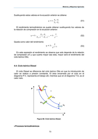 Motores y Máquinas Agrícolas
73
Sustituyendo estos valores en la ecuación anterior se obtiene:
T-T
T-T-1=
23
14
η (51)
El rendimiento termodinámico se puede obtener sustituyendo los valores de
la relación de compresión en la ecuación anterior:
r
1
-1=
rT-rT
T-T-1= 1-1-
1
1-
4
14
γγγ
η
⋅⋅
(52)
Queda como valor del rendimiento:
r
1
-1= 1)-(
′ γ
η (53)
En esta expresión el rendimiento se observa que solo depende de la relación
de compresión (r') y que cuanto mayor sea esta, mayor será el rendimiento del
ciclo teórico Otto.
4.4. Ciclo teórico Diesel
El ciclo Diesel se diferencia del ciclo teórico Otto en que la introducción de
calor se realiza a presión constante. El área encerrada por el ciclo en el
diagrama P-V, representa el trabajo útil, mientras que en el diagrama T-S, es el
calor neto.
Figura 68. Ciclo teórico Diesel.
•Procesos termodinámicos
Q1
P
V
1
4
3
2
W34
Q2
W23
W12
 