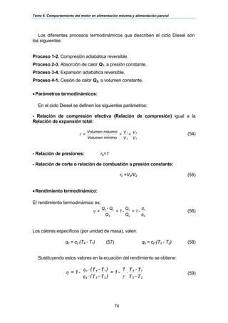 Tema 6. Comportamiento del motor en alimentación máxima y alimentación parcial
74
Los diferentes procesos termodinámicos que describen el ciclo Diesel son
los siguientes:
Proceso 1-2. Compresión adiabática reversible.
Proceso 2-3. Absorción de calor Q1, a presión constante.
Proceso 3-4. Expansión adiabática reversible.
Proceso 4-1. Cesión de calor Q2, a volumen constante.
•Parámetros termodinámicos:
En el ciclo Diesel se definen los siguientes parámetros:
- Relación de compresión efectiva (Relación de compresión) igual a la
Relación de expansión total:
V
V=
V
V=
mÍnimoVolumen
máximoVolumen
=r
2
1
3
4
(54)
- Relación de presiones: rp=1
- Relación de corte o relación de combustión a presión constante:
rc =V3/V2 (55)
•Rendimiento termodinámico:
El rendimiento termodinámico es:
q
q
-1=
Q
Q
-1=
Q
Q-Q
=
S
c
s
c
S
cs
η (56)
Los calores específicos (por unidad de masa), valen:
qc = cv⋅(T4 - T1) (57) qs = cp⋅(T3 - T2) (58)
Sustituyendo estos valores en la ecuación del rendimiento se obtiene:
T-T
T-T1
-1=
)T-T(c
)T-T(c-1=
23
14
23p
14v
⋅
⋅
⋅
γ
η (59)
 