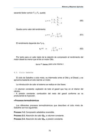 Motores y Máquinas Agrícolas
75
sacando factor común T1 y T2, queda:
1-
T
T
1-
T
T
T
T1
-1=
2
3
1
4
2
1
⋅⋅
γ
η (60)
Queda como valor del rendimiento:
( )1-r
1-r
r
1
-1=
c
c
1)-(
⋅
⋅
′ γ
η
γ
γ
(61)
El rendimiento depende de r' y rc.
rc >1 ⇒
( )
1>
1-r
1-r
c
c
⋅γ
γ
(62)
Por tanto para un valor dado de la relación de compresión el rendimiento del
motor diesel es menor que el de un motor Otto.
ηOTTO > ηDIESEL para una misma r.
4.5. Ciclo Sabathe
El ciclo de Sabathe o ciclo mixto, es intermedio entre el Otto y el Diesel, y se
aproxima bastante al ciclo real de un motor.
La introducción de calor al sistema se realiza en dos fases:
- A volumen constante: explosión de todo el gasoil que hay en el interior del
cilindro.
- A presión constante: combustión del resto del gasoil conforme se va
produciendo la inyección.
•Procesos termodinámicos
Los diferentes procesos termodinámicos que describen el ciclo mixto de
Sabathe son los siguientes:
Proceso 1-2. Compresión adiabática reversible.
Proceso 2-3. Absorción de calor Q23, a volumen constante.
Proceso 3-4. Absorción de calor Q34, a presión constante.
 