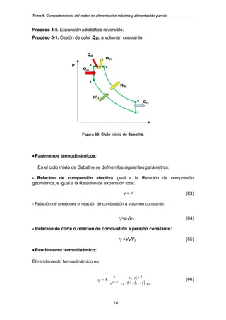 Tema 6. Comportamiento del motor en alimentación máxima y alimentación parcial
76
Proceso 4-5. Expansión adiabática reversible.
Proceso 5-1. Cesión de calor Q51, a volumen constante.
Figura 69. Ciclo mixto de Sabathé.
•Parámetros termodinámicos:
En el ciclo mixto de Sabathe se definen los siguientes parámetros:
- Relación de compresión efectiva igual a la Relación de compresión
geométrica, e igual a la Relación de expansión total:
r = r' (63)
- Relación de presiones o relación de combustión a volumen constante:
rp=p3/p2 (64)
- Relación de corte o relación de combustión a presión constante:
rc =V4/V3 (65)
•Rendimiento termodinámico:
El rendimiento termodinámico es:
( ) r1-r+1-r
1-rr
r
1
-1=
pcp
cp
-1)(
⋅
⋅
⋅
′ γ
η
γ
γ
(66)
Q23
Q34
P
1
5
4
3
2
W45
Q51
W34
W12
 