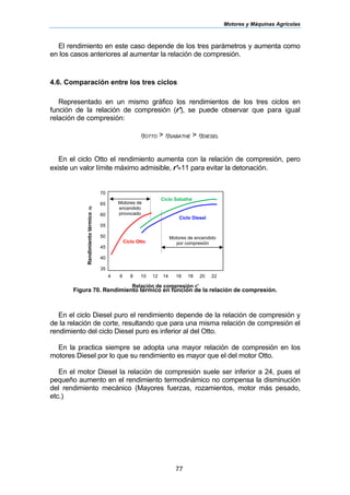 Motores y Máquinas Agrícolas
77
El rendimiento en este caso depende de los tres parámetros y aumenta como
en los casos anteriores al aumentar la relación de compresión.
4.6. Comparación entre los tres ciclos
Representado en un mismo gráfico los rendimientos de los tres ciclos en
función de la relación de compresión (r'), se puede observar que para igual
relación de compresión:
ηOTTO > ηSABATHE > ηDIESEL
En el ciclo Otto el rendimiento aumenta con la relación de compresión, pero
existe un valor límite máximo admisible, r'≈11 para evitar la detonación.
Figura 70. Rendimiento térmico en función de la relación de compresión.
En el ciclo Diesel puro el rendimiento depende de la relación de compresión y
de la relación de corte, resultando que para una misma relación de compresión el
rendimiento del ciclo Diesel puro es inferior al del Otto.
En la practica siempre se adopta una mayor relación de compresión en los
motores Diesel por lo que su rendimiento es mayor que el del motor Otto.
En el motor Diesel la relación de compresión suele ser inferior a 24, pues el
pequeño aumento en el rendimiento termodinámico no compensa la disminución
del rendimiento mecánico (Mayores fuerzas, rozamientos, motor más pesado,
etc.)
Rendimientotérmicoηt
70
65
60
55
50
45
40
35
4 6 8 10 12 14 16 18 20 22
Relación de compresión r’
Ciclo Otto
Ciclo Sabathé
Ciclo Diesel
Motores de encendido
por compresión
Motores de
encendido
provocado
 