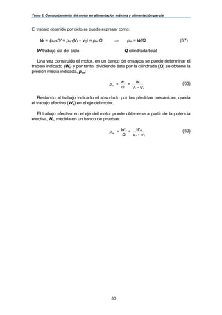 Tema 6. Comportamiento del motor en alimentación máxima y alimentación parcial
80
El trabajo obtenido por ciclo se puede expresar como:
W = ∫pm⋅dV = pm⋅(V1 - V2) = pm⋅Q ⇒ pm = W/Q (67)
W trabajo útil del ciclo Q cilindrada total
Una vez construido el motor, en un banco de ensayos se puede determinar el
trabajo indicado (Wi) y por tanto, dividiendo éste por la cilindrada (Q) se obtiene la
presión media indicada, pmi:
V-V
W=
Q
W=p
21
ii
mi
(68)
Restando al trabajo indicado el absorbido por las pérdidas mecánicas, queda
el trabajo efectivo (We) en el eje del motor.
El trabajo efectivo en el eje del motor puede obtenerse a partir de la potencia
efectiva, Ne, medida en un banco de pruebas:
V-V
W=
Q
W=p
21
ee
me
(69)
 
