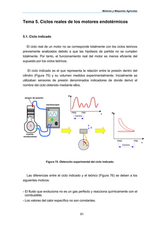 Motores y Máquinas Agrícolas
81
Tema 5. Ciclos reales de los motores endotérmicos
5.1. Ciclo indicado
El ciclo real de un motor no se corresponde totalmente con los ciclos teóricos
previamente analizados debido a que las hipótesis de partida no se cumplen
totalmente. Por tanto, el funcionamiento real del motor es menos eficiente del
supuesto por los ciclos teóricos.
El ciclo indicado es el que representa la relación entre la presión dentro del
cilindro (Figura 75) y su volumen medidos experimentalmente. Inicialmente se
utilizaban sensores de presión denominados indicadores de donde derivó el
nombre del ciclo obtenido mediante ellos.
Figura 75. Obtención experimental del ciclo indicado.
Las diferencias entre el ciclo indicado y el teórico (Figura 76) se deben a los
siguientes motivos:
- El fluido que evoluciona no es un gas perfecto y reacciona químicamente con el
combustible.
- Los valores del calor específico no son constantes.
sensor de presión
cuenta-
revoluciónes
osciloscopio
P
αPMS PMI
Carrera
P
α
PMS PMI
Carreraα
x
 