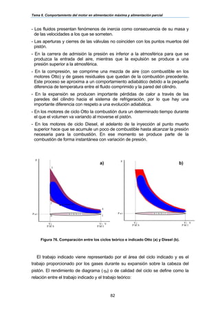 Tema 6. Comportamiento del motor en alimentación máxima y alimentación parcial
82
- Los fluidos presentan fenómenos de inercia como consecuencia de su masa y
de las velocidades a los que se someten.
- Las aperturas y cierres de las válvulas no coinciden con los puntos muertos del
pistón.
- En la carrera de admisión la presión es inferior a la atmosférica para que se
produzca la entrada del aire, mientras que la expulsión se produce a una
presión superior a la atmosférica.
- En la compresión, se comprime una mezcla de aire (con combustible en los
motores Otto) y de gases residuales que quedan de la combustión precedente.
Este proceso se aproxima a un comportamiento adiabático debido a la pequeña
diferencia de temperatura entre el fluido comprimido y la pared del cilindro.
- En la expansión se producen importante pérdidas de calor a través de las
paredes del cilindro hacia el sistema de refrigeración, por lo que hay una
importante diferencia con respeto a una evolución adiabática.
- En los motores de ciclo Otto la combustión dura un determinado tiempo durante
el que el volumen va variando al moverse el pistón.
- En los motores de ciclo Diesel, el adelanto de la inyección al punto muerto
superior hace que se acumule un poco de combustible hasta alcanzar la presión
necesaria para la combustión. En ese momento se produce parte de la
combustión de forma instantánea con variación de presión.
Figura 76. Comparación entre los ciclos teórico e indicado Otto (a) y Diesel (b).
El trabajo indicado viene representado por el área del ciclo indicado y es el
trabajo proporcionado por los gases durante su expansión sobre la cabeza del
pistón. El rendimiento de diagrama (ηd) o de calidad del ciclo se define como la
relación entre el trabajo indicado y el trabajo teórico:
3
P
2 E n c e n d id o
0 1
4
P a t
V VV
P M IP M S
B O M B E O
2 1
P
P a t
V VV
P M IP M S
B O M B E O
2 1
a) b)
 