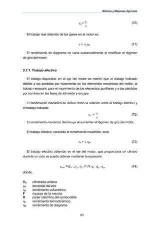 Motores y Máquinas Agrícolas
83
τ
τ
η
t
i
d = (70)
El trabajo real obtenido de los gases en el motor es:
τi = τt.ηd (71)
El rendimiento de diagrama no varía sustancialmente al modificar el régimen
de giro del motor.
5.1.1. Trabajo efectivo
El trabajo disponible en el eje del motor es menor que el trabajo indicado
debido a las perdidas por rozamiento en los elementos mecánicos del motor, al
trabajo necesario para el movimiento de los elementos auxiliares y a las pérdidas
por bombeo en las fases de admisión y escape.
El rendimiento mecánico se define como la relación entre el trabajo efectivo y
el trabajo indicado:
τ
τ
η
i
e
m
= (72)
El rendimiento mecánico disminuye al aumentar el régimen de giro del motor.
El trabajo efectivo, conocido el rendimiento mecánico, será:
τe = τi⋅ηm (73)
El trabajo efectivo obtenido en el eje del motor, que proporciona un cilindro
durante un ciclo se puede obtener mediante la expresión:
ηηηηρτ mdtvaUecc ...F.H...V= (74)
donde,
VU cilindrada unitaria
ρa densidad del aire
ηv rendimiento volumétrico
F riqueza de la mezcla
H poder calorífico del combustible
ηt rendimiento termodinámico
ηd rendimiento de diagrama
 