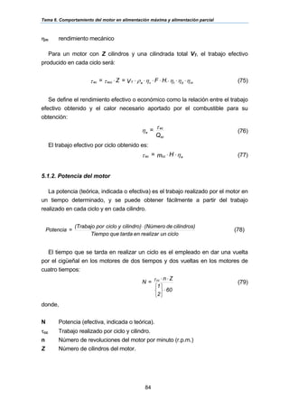 Tema 6. Comportamiento del motor en alimentación máxima y alimentación parcial
84
ηm rendimiento mecánico
Para un motor con Z cilindros y una cilindrada total VT, el trabajo efectivo
producido en cada ciclo será:
ηηηηρττ mdtvaTeccec H.FV=Z= ⋅⋅⋅⋅⋅⋅⋅⋅ (75)
Se define el rendimiento efectivo o económico como la relación entre el trabajo
efectivo obtenido y el calor necesario aportado por el combustible para su
obtención:
Q
=
sc
ec
e
τ
η (76)
El trabajo efectivo por ciclo obtenido es:
ητ eccec Hm= ⋅⋅ (77)
5.1.2. Potencia del motor
La potencia (teórica, indicada o efectiva) es el trabajo realizado por el motor en
un tiempo determinado, y se puede obtener fácilmente a partir del trabajo
realizado en cada ciclo y en cada cilindro.
ciclounrealizarentardaqueTiempo
cilindros)de(Númerocilindro)yciclopor(Trabajo
=Potencia
⋅
(78)
El tiempo que se tarda en realizar un ciclo es el empleado en dar una vuelta
por el cigüeñal en los motores de dos tiempos y dos vueltas en los motores de
cuatro tiempos:
60
2
1
Zn
=N cc
⋅
⎭
⎬
⎫
⎩
⎨
⎧
⋅⋅τ
(79)
donde,
N Potencia (efectiva, indicada o teórica).
τcc Trabajo realizado por ciclo y cilindro.
n Número de revoluciones del motor por minuto (r.p.m.)
Z Número de cilindros del motor.
 