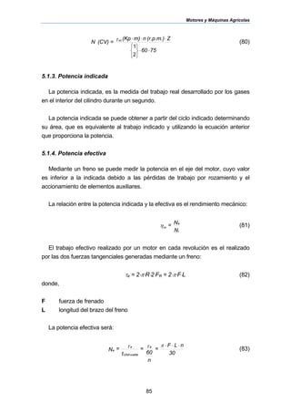 Motores y Máquinas Agrícolas
85
7560
Z(r.p.m.)nm)(Kp
=(CV)N cc
⋅⋅
⎩
⎨
⎧
⎭
⎬
⎫
⋅⋅⋅
2
1
τ (80)
5.1.3. Potencia indicada
La potencia indicada, es la medida del trabajo real desarrollado por los gases
en el interior del cilindro durante un segundo.
La potencia indicada se puede obtener a partir del ciclo indicado determinando
su área, que es equivalente al trabajo indicado y utilizando la ecuación anterior
que proporciona la potencia.
5.1.4. Potencia efectiva
Mediante un freno se puede medir la potencia en el eje del motor, cuyo valor
es inferior a la indicada debido a las pérdidas de trabajo por rozamiento y el
accionamiento de elementos auxiliares.
La relación entre la potencia indicada y la efectiva es el rendimiento mecánico:
N
N=
i
e
mη (81)
El trabajo efectivo realizado por un motor en cada revolución es el realizado
por las dos fuerzas tangenciales generadas mediante un freno:
τe = 2⋅π⋅R⋅2⋅FR = 2⋅π⋅F⋅L (82)
donde,
F fuerza de frenado
L longitud del brazo del freno
La potencia efectiva será:
30
nLF
=
n
60
=
t
=N
e
vueltaUNA
e
e
⋅⋅⋅πττ (83)
 