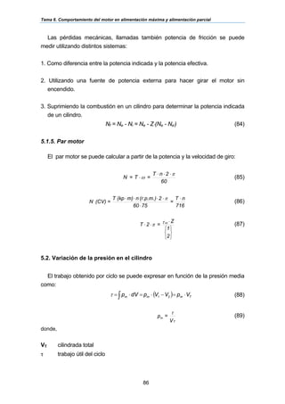 Tema 6. Comportamiento del motor en alimentación máxima y alimentación parcial
86
Las pérdidas mecánicas, llamadas también potencia de fricción se puede
medir utilizando distintos sistemas:
1. Como diferencia entre la potencia indicada y la potencia efectiva.
2. Utilizando una fuente de potencia externa para hacer girar el motor sin
encendido.
3. Suprimiendo la combustión en un cilindro para determinar la potencia indicada
de un cilindro.
Nf = Ne - Ni = Ne - Z⋅(Ne - Ne') (84)
5.1.5. Par motor
El par motor se puede calcular a partir de la potencia y la velocidad de giro:
60
2nT
=T=N
π
ω
⋅⋅⋅
⋅ (85)
716
nT
=
7560
2(r.p.m.)nm)(kpT
=(CV)N
⋅
⋅
⋅⋅⋅⋅ π
(86)
⎭
⎬
⎫
⎩
⎨
⎧
⋅
⋅⋅
2
1
Z
=2T ccτπ (87)
5.2. Variación de la presión en el cilindro
El trabajo obtenido por ciclo se puede expresar en función de la presión media
como:
( )∫ ⋅=−⋅=⋅= Tmmm VpVVpdVp 21τ (88)
V
=p
T
m
τ
(89)
donde,
VT cilindrada total
τ trabajo útil del ciclo
 