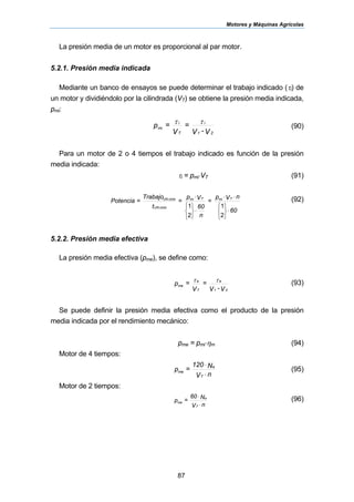 Motores y Máquinas Agrícolas
87
La presión media de un motor es proporcional al par motor.
5.2.1. Presión media indicada
Mediante un banco de ensayos se puede determinar el trabajo indicado (τi) de
un motor y dividiéndolo por la cilindrada (VT) se obtiene la presión media indicada,
pmi:
V-V
=
V
=p
21
i
T
i
mi
ττ
(90)
Para un motor de 2 o 4 tiempos el trabajo indicado es función de la presión
media indicada:
τi = pmi⋅VT (91)
60
nVp
=
n
60
Vp
=
t
Trabajo
=Potencia TmiTmi
cicloUN
cicloUN
⋅
⎩
⎨
⎧
⎭
⎬
⎫
⋅⋅
⎩
⎨
⎧
⋅
⎭
⎬
⎫
⋅
2
1
2
1
(92)
5.2.2. Presión media efectiva
La presión media efectiva (pme), se define como:
V-V
=
V
=p
21
e
T
e
me
ττ (93)
Se puede definir la presión media efectiva como el producto de la presión
media indicada por el rendimiento mecánico:
pme = pmi⋅ηm (94)
Motor de 4 tiempos:
nV
N120
=p
T
e
me
⋅
⋅
(95)
Motor de 2 tiempos:
nV
N60
=p
T
e
me
⋅
⋅ (96)
 