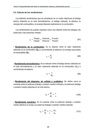 Tema 6. Comportamiento del motor en alimentación máxima y alimentación parcial
88
5.3. Cálculo de los rendimientos
Los distintos rendimientos que se consideran en un motor relacionan el trabajo
teórico obtenido en el ciclo termodinámico, el trabajo indicado, el efectivo, la
energía del combustible y la energía liberada realmente en la combustión.
Los rendimientos se pueden expresar como una relación entre los trabajos, las
potencias o las presiones medias.
nPresió
esión
=
Potencia
Potencia
=
Trabajo
Trabajo
=x
′
Pr
''
η (97)
- Rendimiento de la combustión. Es la relación entre el calor realmente
obtenido en la combustión (Qsc) o suministrado al sistema y la energía que posee
el combustible (Q1):
Q
Q
=
1
sc
cη (98)
- Rendimiento termodinámico. Es la relación entre el trabajo teórico obtenido en
el ciclo termodinámico y el calor realmente obtenido en la combustión (Qsc) o
suministrado al sistema:
Q
=
sc
t
t
τ
η (99)
- Rendimiento del diagrama, de calidad o cualitativo. Se define como el
cociente entre la potencia (trabajo o presión media) indicada y la potencia (trabajo
o presión media) obtenida en el ciclo teórico:
τ
τη
t
i
t
i
d
=
N
N= (100)
- Rendimiento mecánico. Es el cociente entre la potencia (trabajo o presión
media) efectiva en el eje y la potencia (trabajo o presión media) indicada:
p
p
==
N
N=
mi
me
i
e
i
e
m
τ
τ
η (101)
 