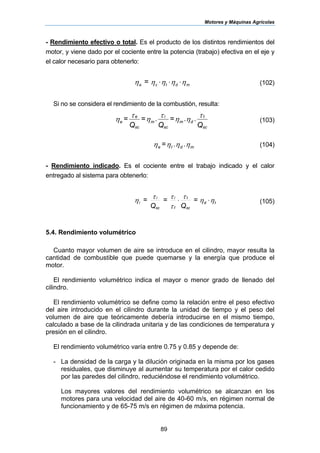 Motores y Máquinas Agrícolas
89
- Rendimiento efectivo o total. Es el producto de los distintos rendimientos del
motor, y viene dado por el cociente entre la potencia (trabajo) efectiva en el eje y
el calor necesario para obtenerlo:
ηηηηη mdtce
= ⋅⋅⋅ (102)
Si no se considera el rendimiento de la combustión, resulta:
Q
..=
Q
.=
Q
=
sc
t
dm
sc
i
m
sc
e
e
τ
ηη
τ
η
τ
η (103)
ηηηη mdte ..= (104)
- Rendimiento indicado. Es el cociente entre el trabajo indicado y el calor
entregado al sistema para obtenerlo:
ηη
τ
τ
ττ
η td
sc
t
t
i
sc
i
i
=
Q
=
Q
= ⋅⋅ (105)
5.4. Rendimiento volumétrico
Cuanto mayor volumen de aire se introduce en el cilindro, mayor resulta la
cantidad de combustible que puede quemarse y la energía que produce el
motor.
El rendimiento volumétrico indica el mayor o menor grado de llenado del
cilindro.
El rendimiento volumétrico se define como la relación entre el peso efectivo
del aire introducido en el cilindro durante la unidad de tiempo y el peso del
volumen de aire que teóricamente debería introducirse en el mismo tiempo,
calculado a base de la cilindrada unitaria y de las condiciones de temperatura y
presión en el cilindro.
El rendimiento volumétrico varía entre 0.75 y 0.85 y depende de:
- La densidad de la carga y la dilución originada en la misma por los gases
residuales, que disminuye al aumentar su temperatura por el calor cedido
por las paredes del cilindro, reduciéndose el rendimiento volumétrico.
Los mayores valores del rendimiento volumétrico se alcanzan en los
motores para una velocidad del aire de 40-60 m/s, en régimen normal de
funcionamiento y de 65-75 m/s en régimen de máxima potencia.
 