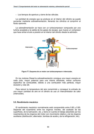 Tema 6. Comportamiento del motor en alimentación máxima y alimentación parcial
90
- Los tiempos de apertura y cierre de las válvulas.
La cantidad de energía que se produce en el interior del cilindro se puede
aumentar mediante sobrealimentación, llenando los cilindros al comprimir el
fluido operante.
La sobrealimentación se hace con un turbocompresor compuesto por una
turbina acoplada a la salida de los gases de escape, que mueve un compresor
que hace entrar el aire a presión en el interior del cilindro desde la admisión.
Figura 77. Esquema de un motor con turbocompresor e intercooler.
En los motores Diesel la sobrealimentación consigue una mayor energía en
cada ciclo, mayor potencia para una misma cilindrada, menor consumo
específico de combustible, debido a una combustión más perfecta, mayor
duración y vida útil.
Para reducir la temperatura del aire comprimido y conseguir la entrada de
una mayor cantidad de aire en el cilindro se usa un intercambiador de calor
(intercooler).
5.5. Rendimiento mecánico
El rendimiento mecánico normalmente está comprendido entre 0.80 y 0.90.
Depende del rozamiento entre los órganos móviles, del acabado de las
superficies, de la lubricación, etc, y tiene en cuenta el trabajo absorbido por los
rozamientos de los órganos del motor con movimiento relativo y de los órganos
auxiliares (distribución, alternador, bombas de aceite y de la refrigeración, etc).
Turbocompresor
Intercooler
 