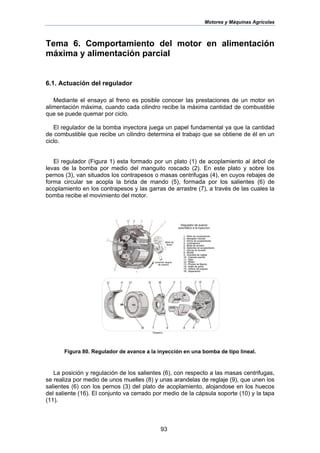 Motores y Máquinas Agrícolas
93
Tema 6. Comportamiento del motor en alimentación
máxima y alimentación parcial
6.1. Actuación del regulador
Mediante el ensayo al freno es posible conocer las prestaciones de un motor en
alimentación máxima, cuando cada cilindro recibe la máxima cantidad de combustible
que se puede quemar por ciclo.
El regulador de la bomba inyectora juega un papel fundamental ya que la cantidad
de combustible que recibe un cilindro determina el trabajo que se obtiene de él en un
ciclo.
El regulador (Figura 1) esta formado por un plato (1) de acoplamiento al árbol de
levas de la bomba por medio del manguito roscado (2). En este plato y sobre los
pernos (3), van situados los contrapesos o masas centrifugas (4), en cuyos rebajes de
forma circular se acopla la brida de mando (5), formada por los salientes (6) de
acoplamiento en los contrapesos y las garras de arrastre (7), a través de las cuales la
bomba recibe el movimiento del motor.
Figura 80. Regulador de avance a la inyección en una bomba de tipo lineal.
La posición y regulación de los salientes (6), con respecto a las masas centrifugas,
se realiza por medio de unos muelles (8) y unas arandelas de reglaje (9), que unen los
salientes (6) con los pernos (3) del plato de acoplamiento, alojandose en los huecos
del saliente (16). El conjunto va cerrado por medio de la cápsula soporte (10) y la tapa
(11).
 