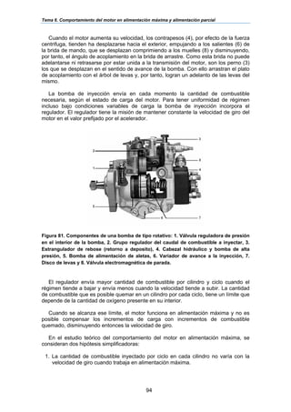 Tema 6. Comportamiento del motor en alimentación máxima y alimentación parcial
94
Cuando el motor aumenta su velocidad, los contrapesos (4), por efecto de la fuerza
centrifuga, tienden ha desplazarse hacia el exterior, empujando a los salientes (6) de
la brida de mando, que se desplazan comprimiendo a los muelles (8) y disminuyendo,
por tanto, el ángulo de acoplamiento en la brida de arrastre. Como esta brida no puede
adelantarse ni retrasarse por estar unida a la transmisión del motor, son los perno (3)
los que se desplazan en el sentido de avance de la bomba. Con ello arrastran el plato
de acoplamiento con el árbol de levas y, por tanto, logran un adelanto de las levas del
mismo.
La bomba de inyección envía en cada momento la cantidad de combustible
necesaria, según el estado de carga del motor. Para tener uniformidad de régimen
incluso bajo condiciones variables de carga la bomba de inyección incorpora el
regulador. El regulador tiene la misión de mantener constante la velocidad de giro del
motor en el valor prefijado por el acelerador.
Figura 81. Componentes de una bomba de tipo rotativo: 1. Válvula reguladora de presión
en el interior de la bomba, 2. Grupo regulador del caudal de combustible a inyectar, 3.
Estrangulador de rebose (retorno a deposito), 4. Cabezal hidráulico y bomba de alta
presión, 5. Bomba de alimentación de aletas, 6. Variador de avance a la inyección, 7.
Disco de levas y 8. Válvula electromagnética de parada.
El regulador envía mayor cantidad de combustible por cilindro y ciclo cuando el
régimen tiende a bajar y envía menos cuando la velocidad tiende a subir. La cantidad
de combustible que es posible quemar en un cilindro por cada ciclo, tiene un límite que
depende de la cantidad de oxígeno presente en su interior.
Cuando se alcanza ese límite, el motor funciona en alimentación máxima y no es
posible compensar los incrementos de carga con incrementos de combustible
quemado, disminuyendo entonces la velocidad de giro.
En el estudio teórico del comportamiento del motor en alimentación máxima, se
consideran dos hipótesis simplificadoras:
1. La cantidad de combustible inyectado por ciclo en cada cilindro no varía con la
velocidad de giro cuando trabaja en alimentación máxima.
 