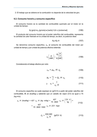 Motores y Máquinas Agrícolas
95
2. El trabajo que se obtiene en la combustión no depende de la velocidad de giro.
6.2. Consumo horario y consumo específico
El consumo horario es la cantidad de combustible quemado por el motor en la
unidad de tiempo:
Qh [g/s]=mcc [g/ciclo]·w [rad/s]·1/(4·π) [ciclos/rad] (106)
El producto del consumo horario por el poder calorífico del combustible, representa
la cantidad de calor liberado en la unidad de tiempo, es decir, la potencia ideal:
Nid=Qh·H (107)
Se denomina consumo específico, ce, al consumo de combustible del motor por
unidad de tiempo y por unidad de potencia efectiva obtenida:
[ ]kWN
h
g
Q
kWh
g
c
f
h
e
⎥
⎦
⎤
⎢
⎣
⎡
=⎥
⎦
⎤
⎢
⎣
⎡
(108)
Considerando el trabajo efectivo por ciclo:
ητ eccec Hm= ⋅⋅ (109)
ητ
eh
ec
e HQ=
t
=N ⋅⋅ (110)
y
H
1
=c
e
e
⋅η
(111)
El consumo específico se suele expresar en (g/CV⋅h) a partir del poder calorífico del
combustible, H, en (kcal/kg) y sabiendo que un caballo de vapor (CV) es igual a 75
(kg·m/s):
h/gr)(CVH
1000360075
427
=
=
kg
hCV
H
360075
427
=m/kg)(kgH427=(kcal/kg)H
e
Eee
⋅⋅⋅
⋅⋅
⎟⎟
⎠
⎞
⎜⎜
⎝
⎛ ⋅
⋅⋅
⋅
⋅⋅⋅⋅
η
ηηη
(112)
h)(g/CV
H
300632
=C
e
e ⋅
⋅η
.
(113)
 