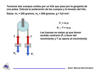 Tenemos dos cuerpos unidos por un hilo que pasa por la garganta de
una polea. Calcula la aceleración de los cuerpos y la tensión del hilo.
Datos: m1 = 250 gramos, m2 = 200 gramos, g = 9,8 m/s2
T T
P1
P2
F1 = m1a
P1 – T = m1a
Las fuerzas se restan ya que tienen
sentido contrario (P1 a favor del
movimiento y T se opone al movimiento)
Autor: Manuel Díaz Escalera
 