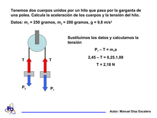 Tenemos dos cuerpos unidos por un hilo que pasa por la garganta de
una polea. Calcula la aceleración de los cuerpos y la tensión del hilo.
Datos: m1 = 250 gramos, m2 = 200 gramos, g = 9,8 m/s2
T T
P1
P2
Sustituimos los datos y calculamos la
tensión
P1 – T = m1a
2,45 – T = 0,25.1,09
T = 2,18 N
Autor: Manuel Díaz Escalera
 