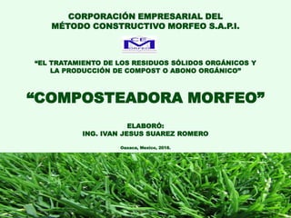 1
CORPORACIÓN EMPRESARIAL DEL
MÉTODO CONSTRUCTIVO MORFEO S.A.P.I.
“EL TRATAMIENTO DE LOS RESIDUOS SÓLIDOS ORGÁNICOS Y
LA PRODUCCIÓN DE COMPOST O ABONO ORGÁNICO”
“COMPOSTEADORA MORFEO”
ELABORÓ:
ING. IVAN JESUS SUAREZ ROMERO
Oaxaca, Mexico, 2018.
DOCUMENTO CONFIDENCIAL: La información contenida en este documento no deberá ser guardada, reproducida, o distribuida sin
previo consentimiento por parte de la CORPORACIÓN EMPRESARIAL DEL MÉTODO CONSTRUCTIVO MORFEO SOCIEDAD
ANÓNIMA PROMOTORA DE INVERSIÓN. Al aceptar la entrega de esta oportunidad de inversión, el destinatario está obligado a
realizar su devolución en caso de que no decida participar en el emprendimiento.
 