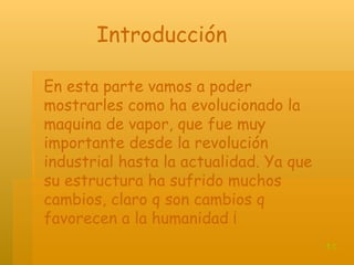 En esta parte vamos a poder mostrarles como ha evolucionado la maquina de vapor, que fue muy importante desde la revolución industrial hasta la actualidad. Ya que su estructura ha sufrido muchos cambios, claro q son cambios q favorecen a la humanidad ¡ Introducción t.c 