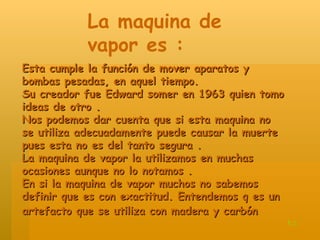 Esta cumple la función de mover aparatos y bombas pesadas, en aquel tiempo. Su creador fue Edward somer en 1963 quien tomo ideas de otro . Nos podemos dar cuenta que si esta maquina no se utiliza adecuadamente puede causar la muerte pues esta no es del tanto segura . La maquina de vapor la utilizamos en muchas ocasiones aunque no lo notamos . En si la maquina de vapor muchos no sabemos definir que es con exactitud. Entendemos q es un artefacto que se utiliza con madera y carbón   La maquina de vapor es : t.c 