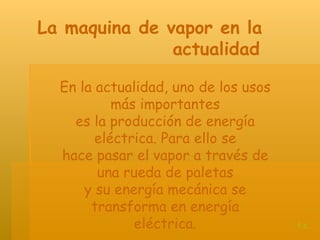 En la actualidad, uno de los usos más importantes es la producción de energía eléctrica. Para ello se hace pasar el vapor a través de una rueda de paletas y su energía mecánica se transforma en energía eléctrica. La maquina de vapor en la  actualidad   t.c 